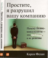 Простите, я разрушил вашу компанию. Почему бизнес-консультанты - это проблема, а не решение - Карен Фелан